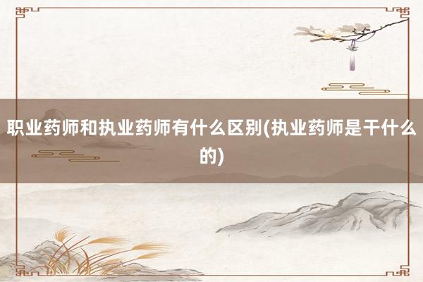 职业药师和执业药师有什么区别(执业药师是