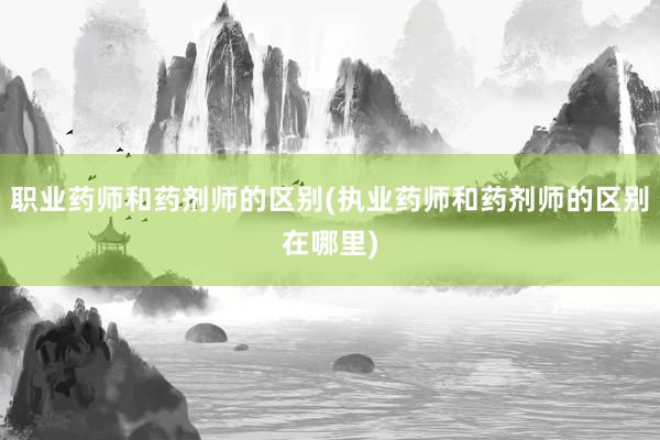 职业药师和药剂师的区别(执业药师和药剂师的区别在哪里)