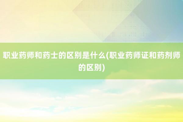 职业药师和药士的区别是什么(职业药师证和药剂师的区别)