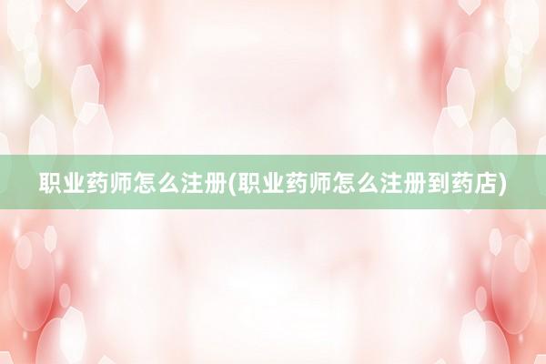 职业药师怎么注册(职业药师怎么注册到药店