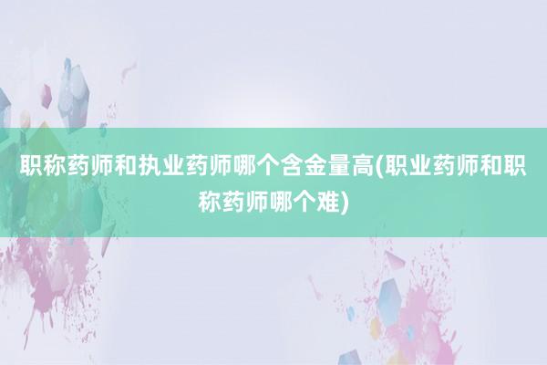 职称药师和执业药师哪个含金量高(职业药师和职称药师哪个难)