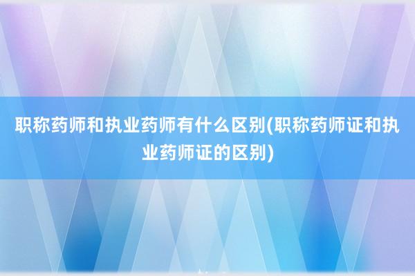 职称药师和执业药师有什么区别(职称药师证和执业药师证的区别)