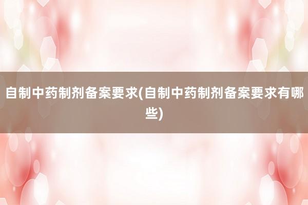 自制中药制剂备案要求(自制中药制剂备案要求有哪些)