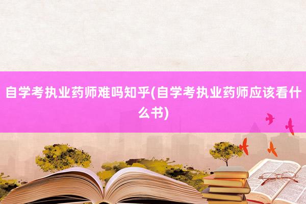 自学考执业药师难吗知乎(自学考执业药师应该看什么书)