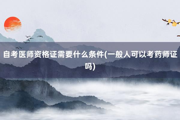 自考医师资格证需要什么条件(一般人可以考药师证吗)