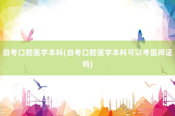 自考口腔医学本科(自考口腔医学本科可以考医师证吗)