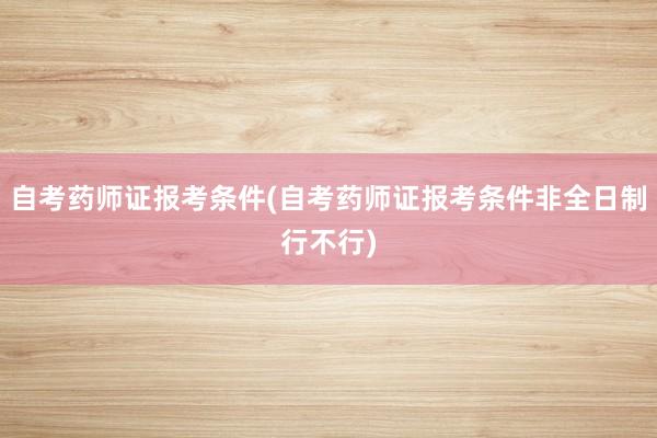 自考药师证报考条件(自考药师证报考条件非全日制行不行)