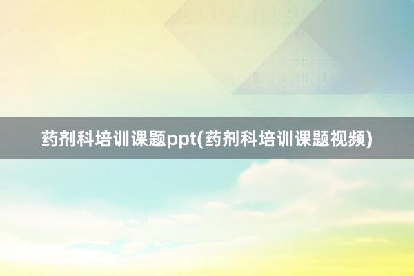 药剂科培训课题ppt(药剂科培训课题视频)