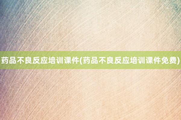 药品不良反应培训课件(药品不良反应培训课件免费)