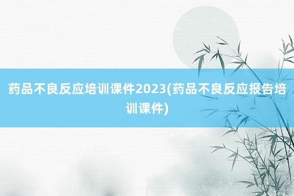 药品不良反应培训课件2023(药品不良反应报告培训课件)
