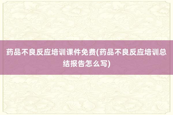 药品不良反应培训课件免费(药品不良反应培训总结报告怎么写)