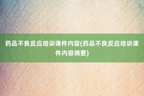药品不良反应培训课件内容(药品不良反应培训课件内容摘要)