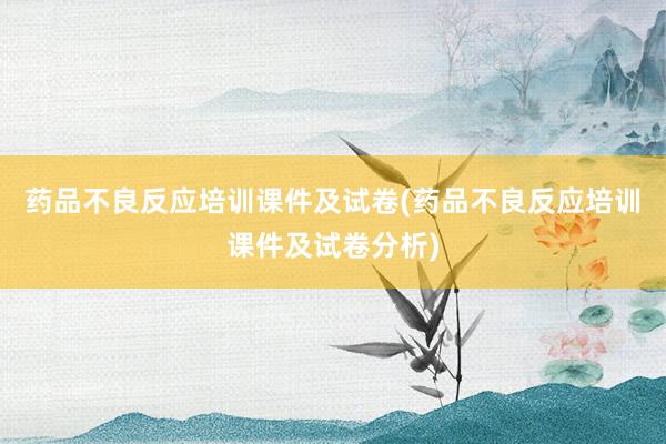 药品不良反应培训课件及试卷(药品不良反应培训课件及试卷分析)