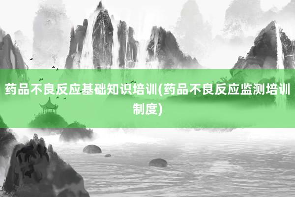 药品不良反应基础知识培训(药品不良反应监测培训制度)