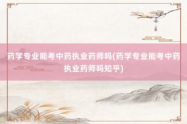 药学专业能考中药执业药师吗(药学专业能考中药执业药师吗知乎)