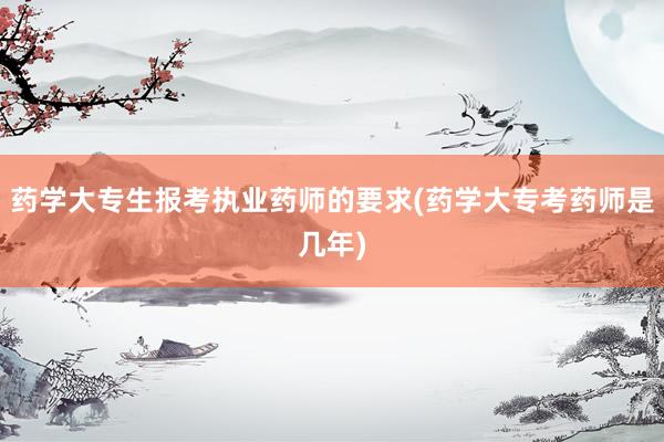 药学大专生报考执业药师的要求(药学大专考药师是几年)