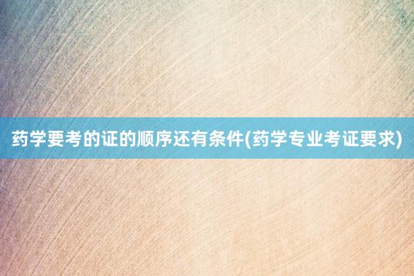 药学要考的证的顺序还有条件(药学专业考证要求)