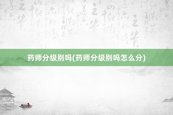 药师分级别吗(药师分级别吗怎么分)