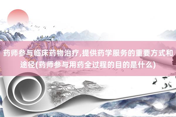 药师参与临床药物治疗,提供药学服务的重要方式和途径(药师参与用药全过程的目的是什么)