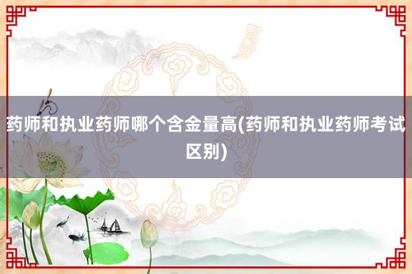 药师和执业药师哪个含金量高(药师和执业药师考试区别)