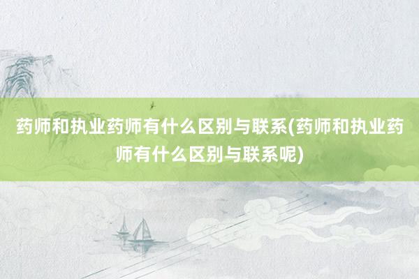 药师和执业药师有什么区别与联系(药师和执业药师有什么区别与联系呢)