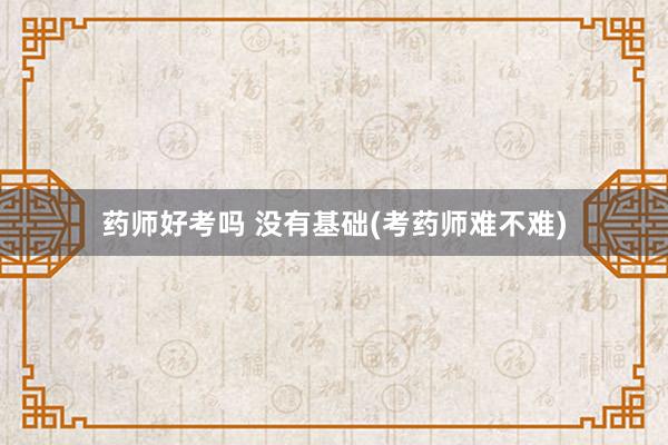 药师好考吗 没有基础(考药师难不难)