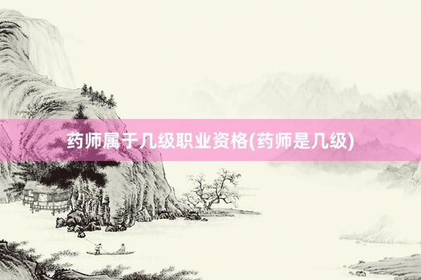 药师属于几级职业资格(药师是几级)