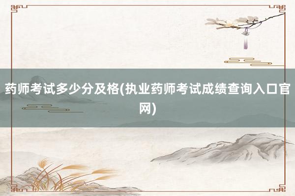 药师考试多少分及格(执业药师考试成绩查询入口官网)