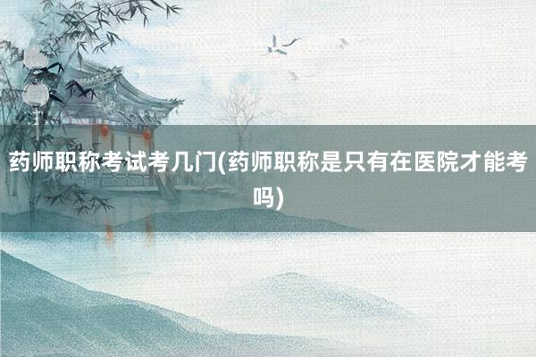 药师职称考试考几门(药师职称是只有在医院才能考吗)