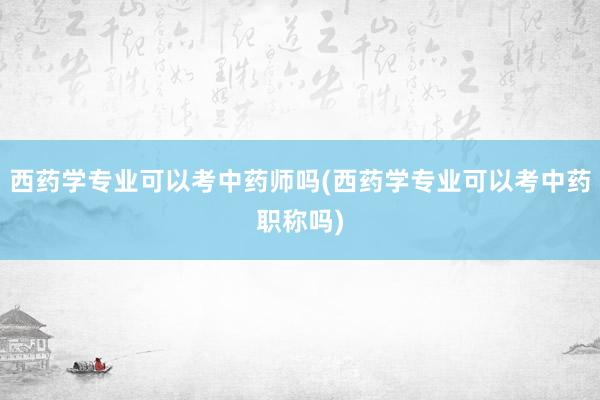 西药学专业可以考中药师吗(西药学专业可以考中药职称吗)