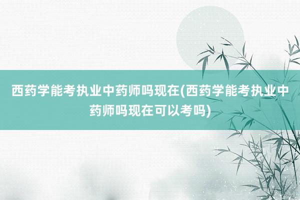 西药学能考执业中药师吗现在(西药学能考执业中药师吗现在可以考吗)