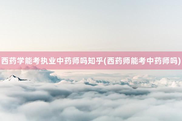 西药学能考执业中药师吗知乎(西药师能考中药师吗)