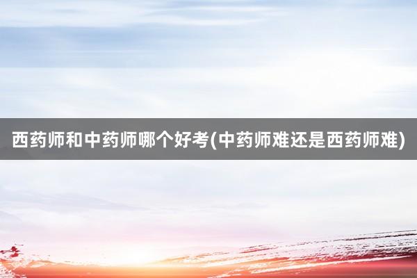 西药师和中药师哪个好考(中药师难还是西药师难)