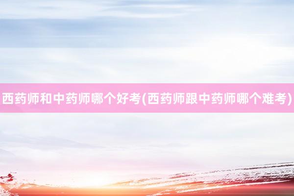 西药师和中药师哪个好考(西药师跟中药师哪个难考)