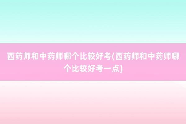 西药师和中药师哪个比较好考(西药师和中药师哪个比较好考一点)