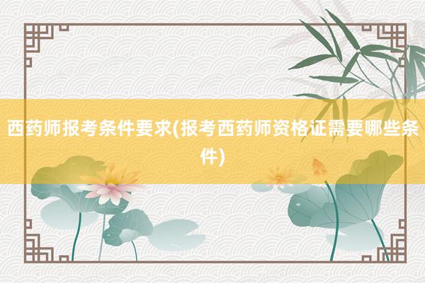 西药师报考条件要求(报考西药师资格证需要哪些条件)
