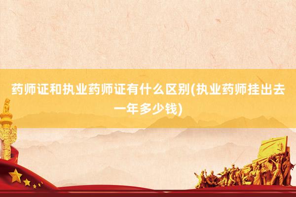 药师证和执业药师证有什么区别(执业药师挂出去一年多少钱)
