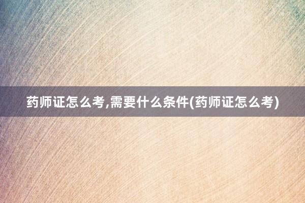 药师证怎么考,需要什么条件(药师证怎么考)