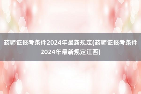药师证报考条件2024年最新规定(药师证报考条件2024年最新规定江西)