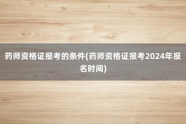 药师资格证报考的条件(药师资格证报考2024年报名时间)