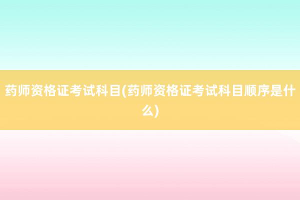 药师资格证考试科目(药师资格证考试科目顺
