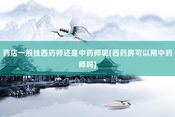 药店一般挂西药师还是中药师呢(西药房可以用中药师吗)