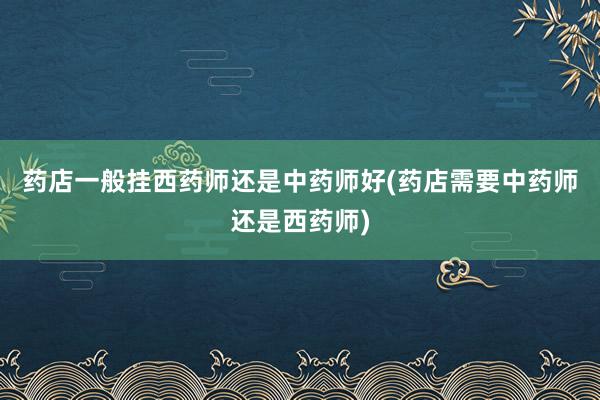 药店一般挂西药师还是中药师好(药店需要中药师还是西药师)