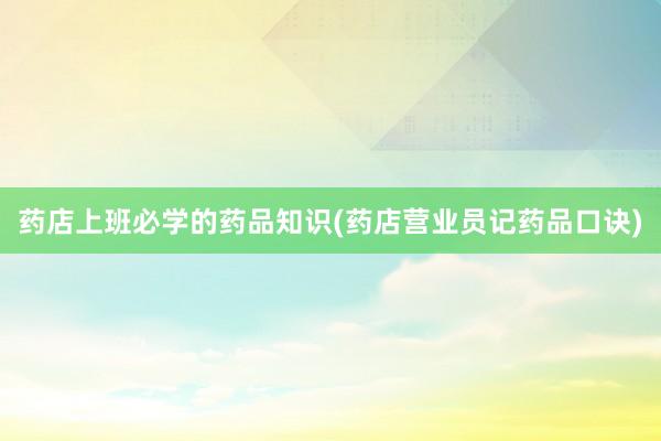 药店上班必学的药品知识(药店营业员记药品口诀)
