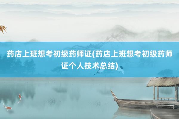 药店上班想考初级药师证(药店上班想考初级药师证个人技术总结)