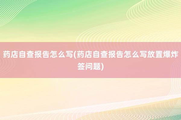 药店自查报告怎么写(药店自查报告怎么写放置爆炸签问题)