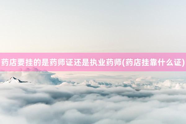药店要挂的是药师证还是执业药师(药店挂靠什么证)