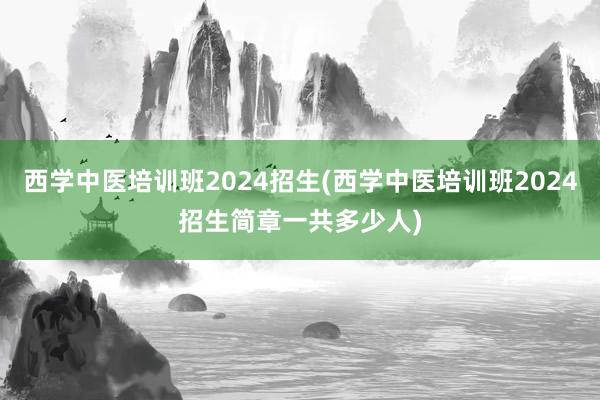 西学中医培训班2024招生(西学中医培训班2024招生简章一共多少人)