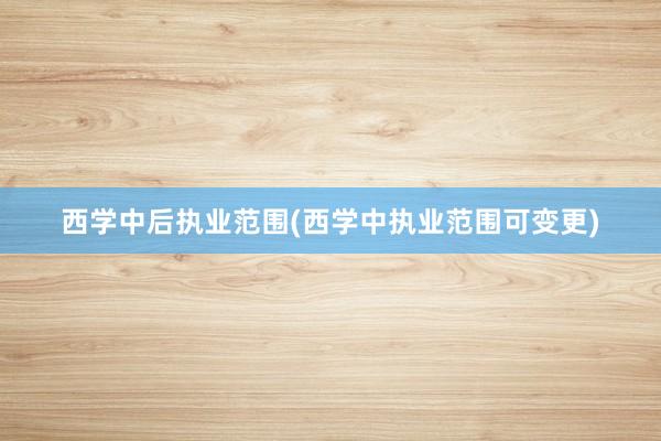 西学中后执业范围(西学中执业范围可变更)