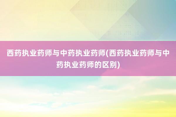 西药执业药师与中药执业药师(西药执业药师与中药执业药师的区别)